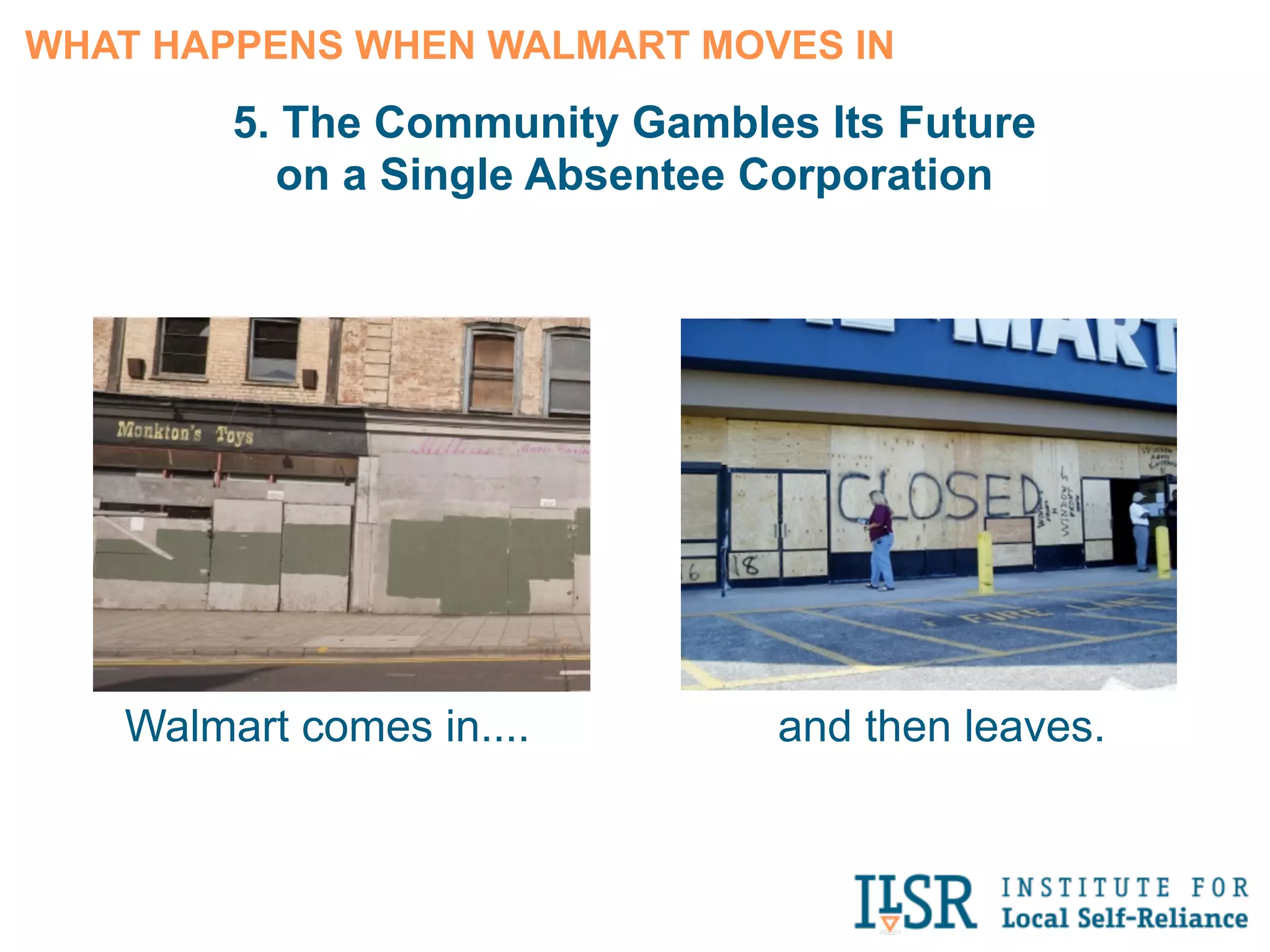 4. Neighborhood Well-Being Declines




                                                           Several studies have found that when locally
                                                           owned businesses are displaced by Walmart:

                                                               • Civic participation and voter turnout fall

                                                               • The number of active nonprofit
                                                                     organizations drops

                                                               • Residents are less likely to know and
                                                                     interact with their neighbors




Source: “Local Ownership Makes Communities Healthier, Wealthier and
Wiser,” Institute for Local Self-Reliance, July 18, 2012. (Reporting on the
findings of several published sociological research studies.)
 