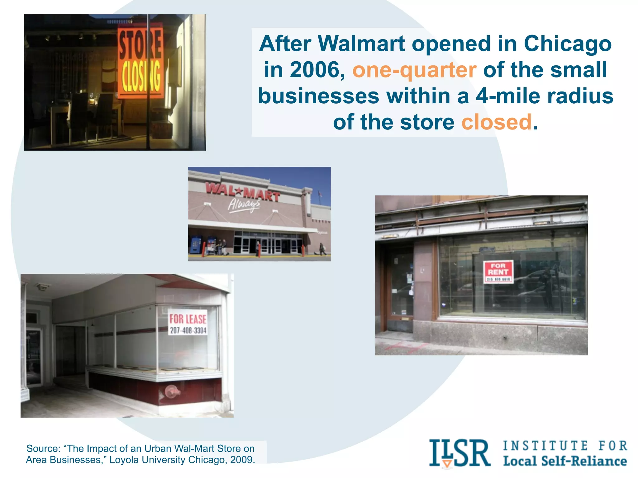 After Walmart opened in Chicago
                                                     in 2006, one-quarter of the small
                                                     businesses within a 4-mile radius
                                                            of the store closed.




Source: “The Impact of an Urban Wal-Mart Store on
Area Businesses,” Loyola University Chicago, 2009.
 