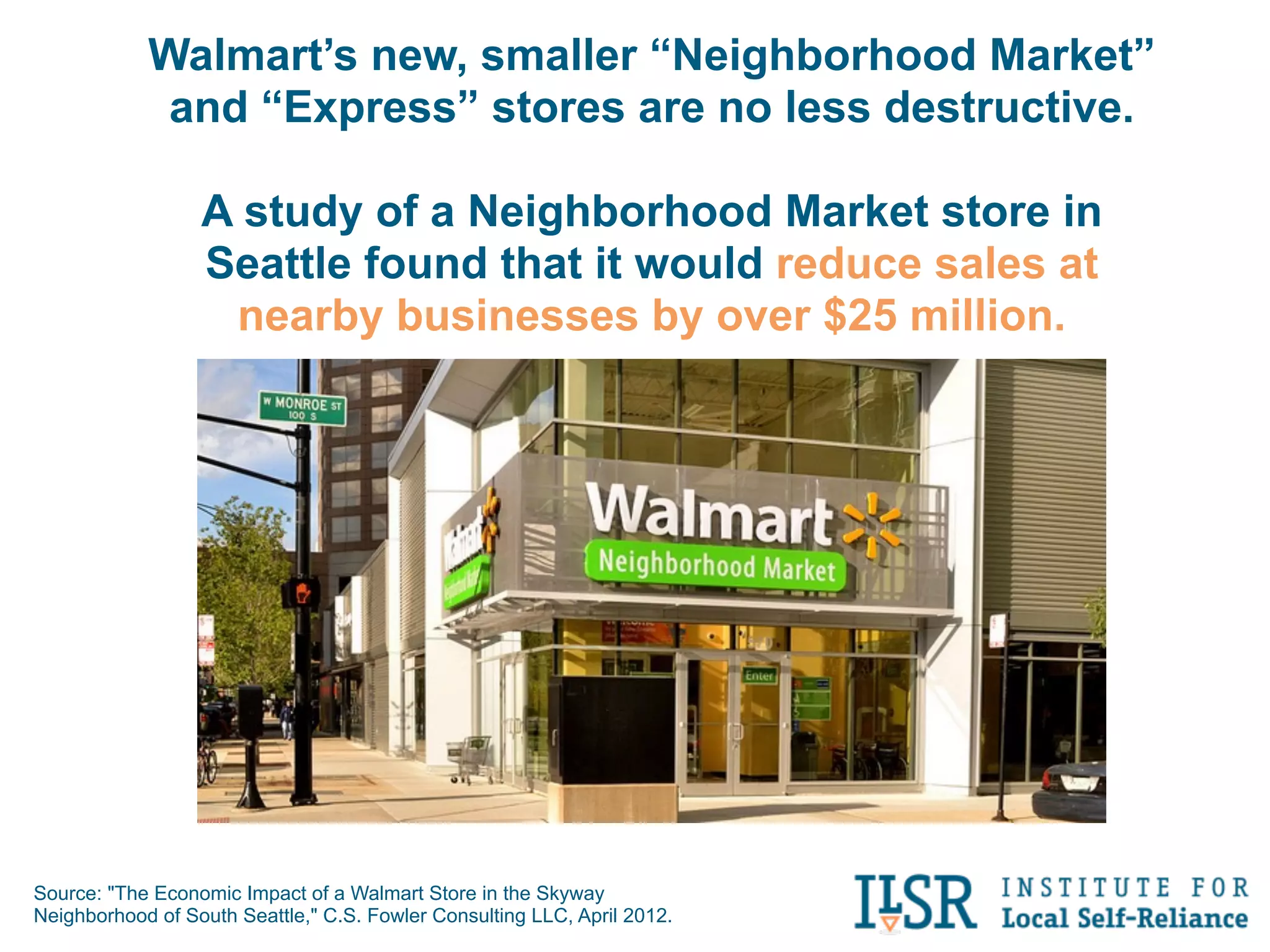 Walmart’s new, smaller “Neighborhood Market”
             and “Express” stores are no less destructive.

                  A study of a Neighborhood Market store in
                  Seattle found that it would reduce sales at
                   nearby businesses by over $25 million.




Source: "The Economic Impact of a Walmart Store in the Skyway
Neighborhood of South Seattle," C.S. Fowler Consulting LLC, April 2012.
 