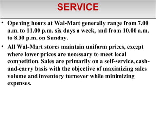 SERVICE
                      SERVICE
• Opening hours at Wal-Mart generally range from 7.00
  a.m. to 11.00 p.m. six days a week, and from 10.00 a.m.
  to 8.00 p.m. on Sunday.
• All Wal-Mart stores maintain uniform prices, except
  where lower prices are necessary to meet local
  competition. Sales are primarily on a self-service, cash-
  and-carry basis with the objective of maximizing sales
  volume and inventory turnover while minimizing
  expenses.
 