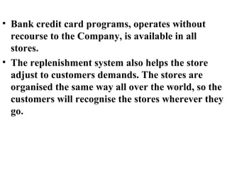 • Bank credit card programs, operates without
  recourse to the Company, is available in all
  stores.
• The replenishment system also helps the store
  adjust to customers demands. The stores are
  organised the same way all over the world, so the
  customers will recognise the stores wherever they
  go.
 