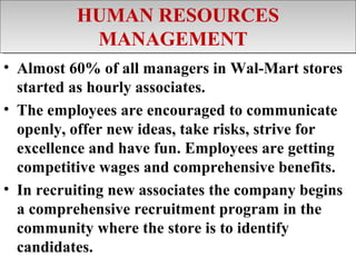 HUMAN RESOURCES
          HUMAN RESOURCES
           MANAGEMENT
            MANAGEMENT
• Almost 60% of all managers in Wal-Mart stores
  started as hourly associates.
• The employees are encouraged to communicate
  openly, offer new ideas, take risks, strive for
  excellence and have fun. Employees are getting
  competitive wages and comprehensive benefits.
• In recruiting new associates the company begins
  a comprehensive recruitment program in the
  community where the store is to identify
  candidates.
 