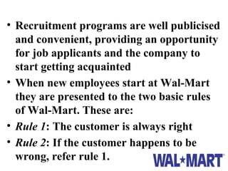 • Recruitment programs are well publicised
  and convenient, providing an opportunity
  for job applicants and the company to
  start getting acquainted
• When new employees start at Wal-Mart
  they are presented to the two basic rules
  of Wal-Mart. These are:
• Rule 1: The customer is always right
• Rule 2: If the customer happens to be
  wrong, refer rule 1.
 