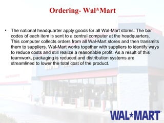 Ordering- Wal*Mart

• The national headquarter apply goods for all Wal-Mart stores. The bar
  codes of each item is sent to a central computer at the headquarters.
  This computer collects orders from all Wal-Mart stores and then transmits
  them to suppliers. Wal-Mart works together with suppliers to identify ways
  to reduce costs and still realize a reasonable profit. As a result of this
  teamwork, packaging is reduced and distribution systems are
  streamlined to lower the total cost of the product.
 