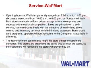 Service-Wal*Mart

• Opening hours at Wal-Mart generally range from 7.00 a.m. to 11.00 p.m.
  six days a week, and from 10.00 a.m. to 8.00 p.m. on Sunday. All Wal-
  Mart stores maintain uniform prices, except where lower prices are
  necessary to meet local competition. Sales are primarily on a self-
  service, cash-and-carry basis with the objective of maximizing sales
  volume and inventory turnover while minimizing expenses. Bank credit
  card programs, operates without recourse to the Company, is available in
  all stores.
• The replenishment system also helps the store adjust to customers
  demands. The stores are organised the same way all over the world, so
  the customers will recognise the stores wherever they go.
 