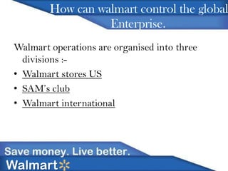 How can walmart control the global
Enterprise.
Walmart operations are organised into three
divisions :• Walmart stores US
• SAM’s club
• Walmart international

Walmart

 