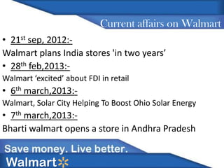 Current affairs on Walmart
• 21st sep, 2012:Walmart plans India stores 'in two years’
• 28th feb,2013:Walmart ‘excited’ about FDI in retail

• 6th march,2013:Walmart, Solar City Helping To Boost Ohio Solar Energy

• 7th march,2013:Bharti walmart opens a store in Andhra Pradesh

Walmart

 