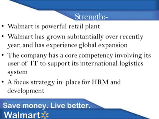 Strength:• Walmart is powerful retail plant
• Walmart has grown substantially over recently
year, and has experience global expansion
• The company has a core competency involving its
user of IT to support its international logistics
system
• A focus strategy in place for HRM and
development

Walmart

 