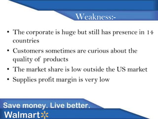Weakness:• The corporate is huge but still has presence in 14
countries
• Customers sometimes are curious about the
quality of products
• The market share is low outside the US market
• Supplies profit margin is very low

Walmart

 