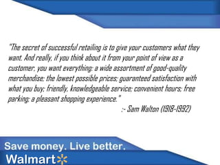 "The secret of successful retailing is to give your customers what they
want. And really, if you think about it from your point of view as a
customer, you want everything: a wide assortment of good-quality
merchandise; the lowest possible prices; guaranteed satisfaction with
what you buy; friendly, knowledgeable service; convenient hours; free
parking; a pleasant shopping experience."
:- Sam Walton (1918-1992)

Walmart

 