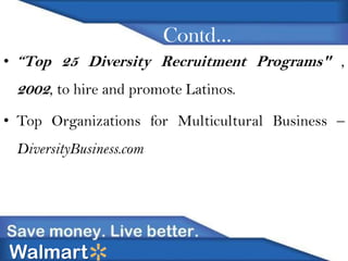 Contd…
• “Top 25 Diversity Recruitment Programs" ,

2002, to hire and promote Latinos.
• Top Organizations for Multicultural Business –

DiversityBusiness.com

Walmart

 