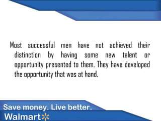 Most successful men have not achieved their
distinction by having some new talent or
opportunity presented to them. They have developed
the opportunity that was at hand.

Walmart

 