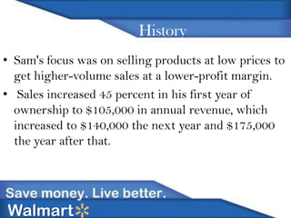 History
• Sam's focus was on selling products at low prices to
get higher-volume sales at a lower-profit margin.
• Sales increased 45 percent in his first year of
ownership to $105,000 in annual revenue, which
increased to $140,000 the next year and $175,000
the year after that.

Walmart

 