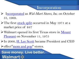 Incorporation
 Incorporated as Wal-Mart Stores, Inc. on October
31, 1969.
The first stock split occurred in May 1971 at a
market price of $47
Walmart opened its first Texas store in Mount
Pleasant on November 11, 1975
In 2000, H. Lee Scott became President and CEO
effect"mom and pop" stores.

Walmart

 