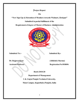 1
Project Report
On
“New Sign Ups & Retention of Members towards Walmart, Zirakpur”
Submitted in partial fulfillment of the
Requirement of degree of Master of Business Administration
Submitted To:- Submitted By:-
Dr. RajpreetKaur (Abhishek Sharma)
AssistantProfessor RegistrationNo1818696
Batch 2018-20
Department of Management
I .K. Gujral Punjab Technical University,
Main Campus, Kapurthala (Punjab), India
 