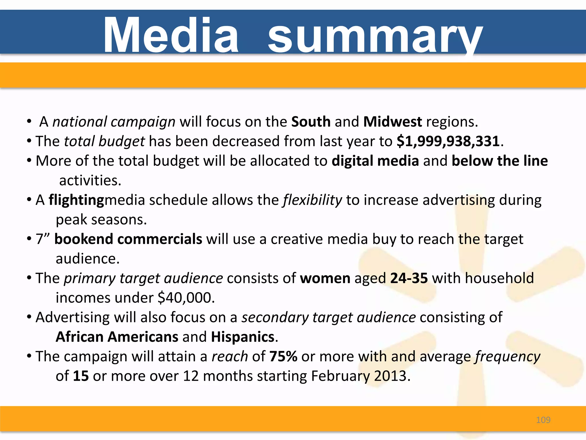 Media summary
• A national campaign will focus on the South and Midwest regions.
• The total budget has been decreased from last year to $1,999,938,331.
• More of the total budget will be allocated to digital media and below the line
      activities.
• A flightingmedia schedule allows the flexibility to increase advertising during
     peak seasons.
• 7” bookend commercials will use a creative media buy to reach the target
     audience.
• The primary target audience consists of women aged 24-35 with household
     incomes under $40,000.
• Advertising will also focus on a secondary target audience consisting of
     African Americans and Hispanics.
• The campaign will attain a reach of 75% or more with and average frequency
     of 15 or more over 12 months starting February 2013.

                                                                               109
 