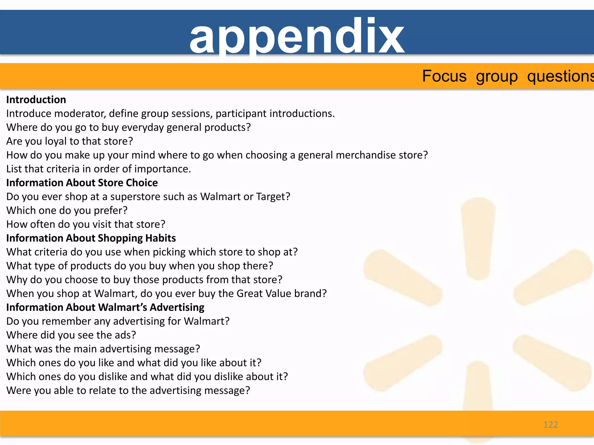 appendix
                                                                                 Focus group questions
Introduction
Introduce moderator, define group sessions, participant introductions.
Where do you go to buy everyday general products?
Are you loyal to that store?
How do you make up your mind where to go when choosing a general merchandise store?
List that criteria in order of importance.
Information About Store Choice
Do you ever shop at a superstore such as Walmart or Target?
Which one do you prefer?
How often do you visit that store?
Information About Shopping Habits
What criteria do you use when picking which store to shop at?
What type of products do you buy when you shop there?
Why do you choose to buy those products from that store?
When you shop at Walmart, do you ever buy the Great Value brand?
Information About Walmart’s Advertising
Do you remember any advertising for Walmart?
Where did you see the ads?
What was the main advertising message?
Which ones do you like and what did you like about it?
Which ones do you dislike and what did you dislike about it?
Were you able to relate to the advertising message?

                                                                                               122
 