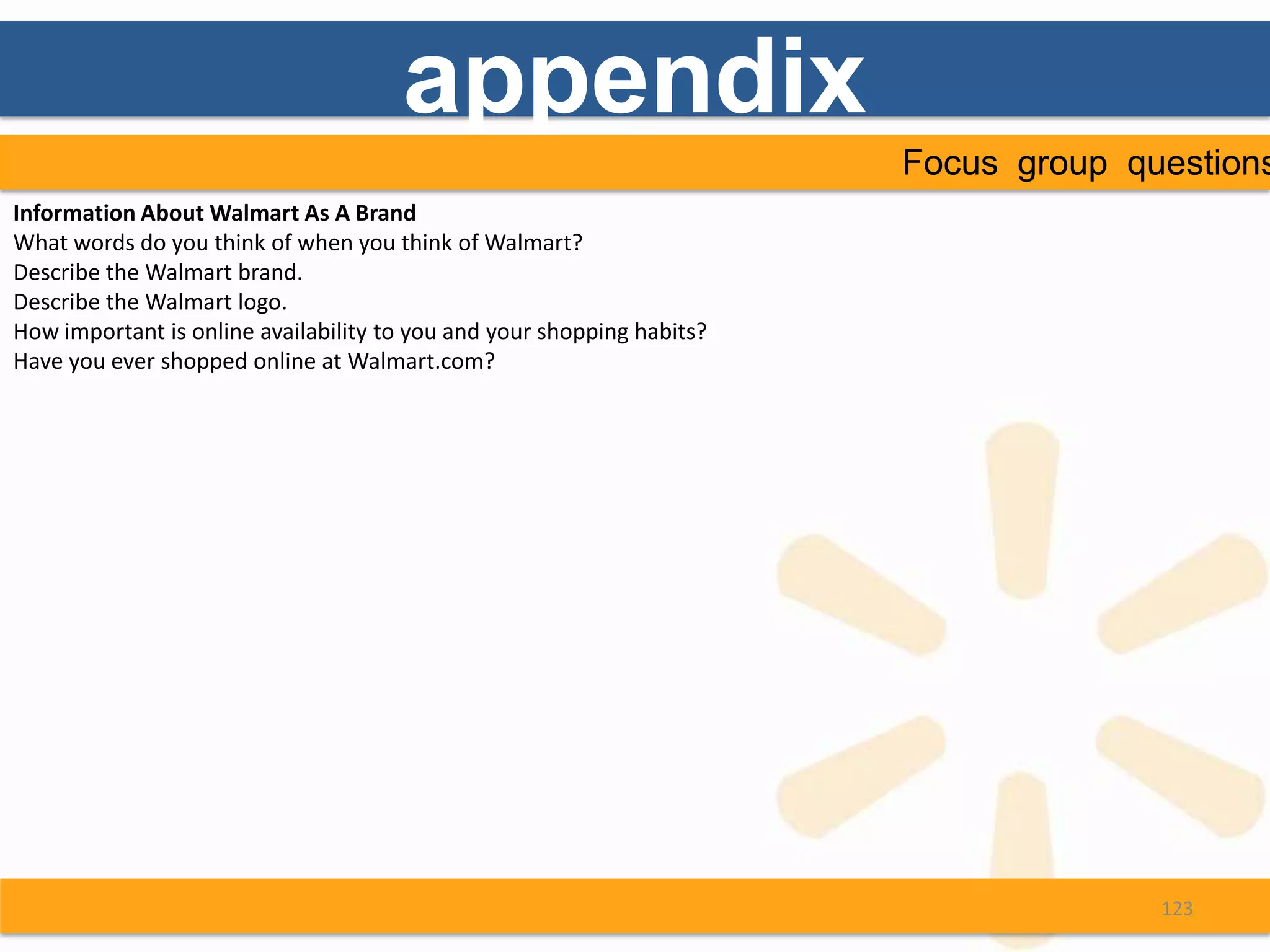 appendix
                                                                        Focus group questions
Information About Walmart As A Brand
What words do you think of when you think of Walmart?
Describe the Walmart brand.
Describe the Walmart logo.
How important is online availability to you and your shopping habits?
Have you ever shopped online at Walmart.com?




                                                                                      123
 