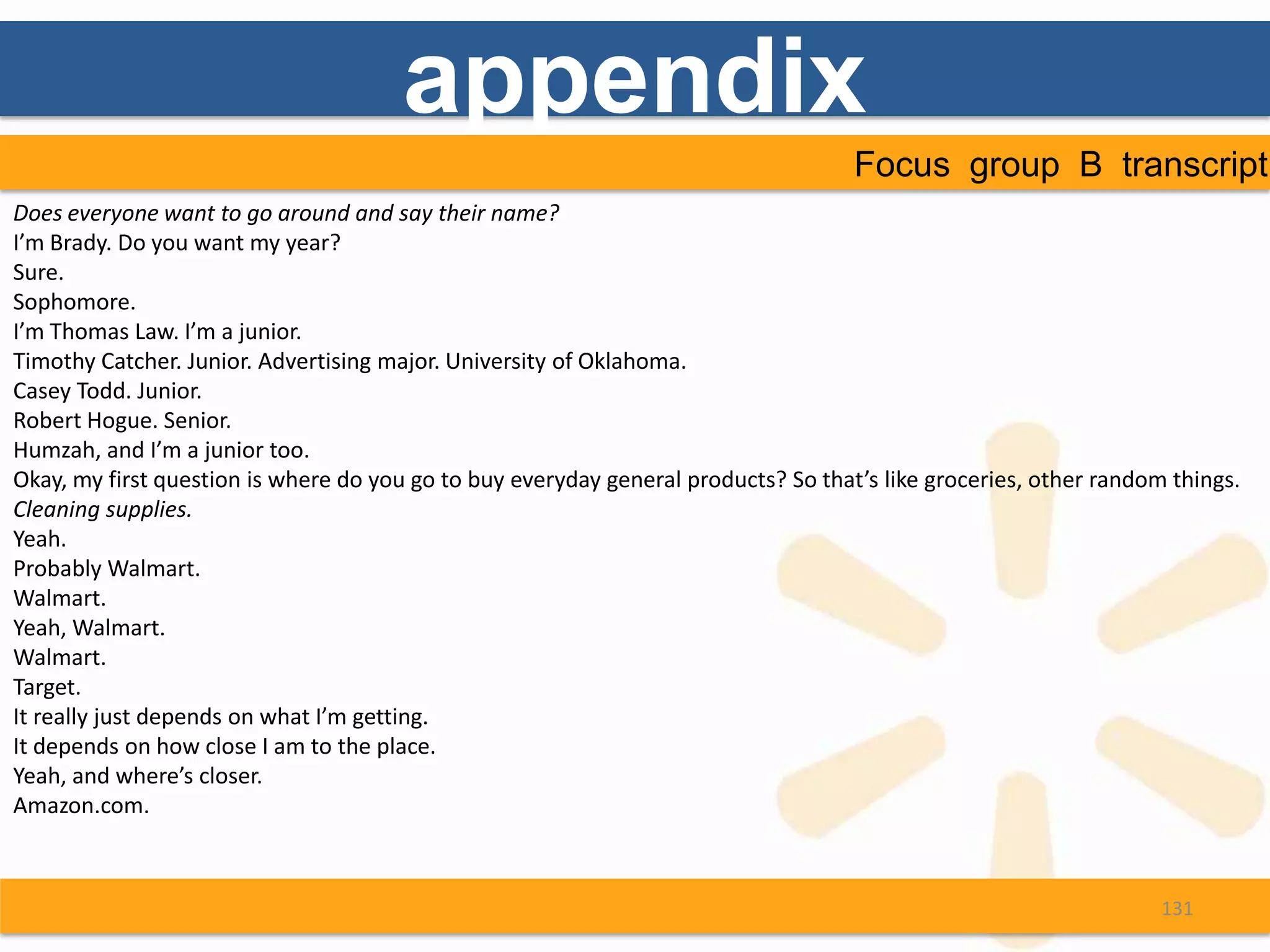 appendix
                                                                                    Focus group B transcript
Does everyone want to go around and say their name?
I’m Brady. Do you want my year?
Sure.
Sophomore.
I’m Thomas Law. I’m a junior.
Timothy Catcher. Junior. Advertising major. University of Oklahoma.
Casey Todd. Junior.
Robert Hogue. Senior.
Humzah, and I’m a junior too.
Okay, my first question is where do you go to buy everyday general products? So that’s like groceries, other random things.
Cleaning supplies.
Yeah.
Probably Walmart.
Walmart.
Yeah, Walmart.
Walmart.
Target.
It really just depends on what I’m getting.
It depends on how close I am to the place.
Yeah, and where’s closer.
Amazon.com.



                                                                                                                   131
 