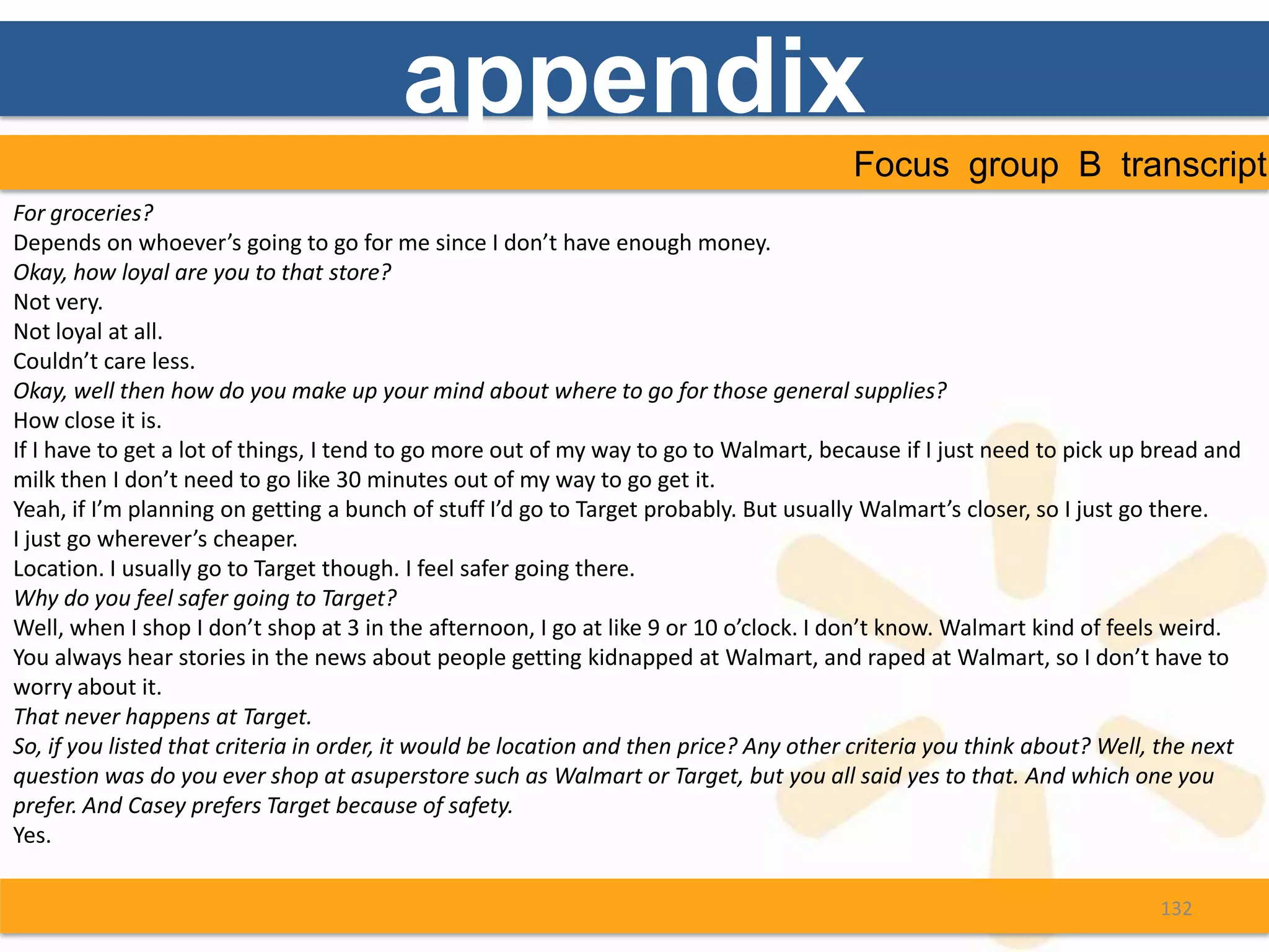 appendix
                                                                                        Focus group B transcript
For groceries?
Depends on whoever’s going to go for me since I don’t have enough money.
Okay, how loyal are you to that store?
Not very.
Not loyal at all.
Couldn’t care less.
Okay, well then how do you make up your mind about where to go for those general supplies?
How close it is.
If I have to get a lot of things, I tend to go more out of my way to go to Walmart, because if I just need to pick up bread and
milk then I don’t need to go like 30 minutes out of my way to go get it.
Yeah, if I’m planning on getting a bunch of stuff I’d go to Target probably. But usually Walmart’s closer, so I just go there.
I just go wherever’s cheaper.
Location. I usually go to Target though. I feel safer going there.
Why do you feel safer going to Target?
Well, when I shop I don’t shop at 3 in the afternoon, I go at like 9 or 10 o’clock. I don’t know. Walmart kind of feels weird.
You always hear stories in the news about people getting kidnapped at Walmart, and raped at Walmart, so I don’t have to
worry about it.
That never happens at Target.
So, if you listed that criteria in order, it would be location and then price? Any other criteria you think about? Well, the next
question was do you ever shop at asuperstore such as Walmart or Target, but you all said yes to that. And which one you
prefer. And Casey prefers Target because of safety.
Yes.

                                                                                                                        132
 