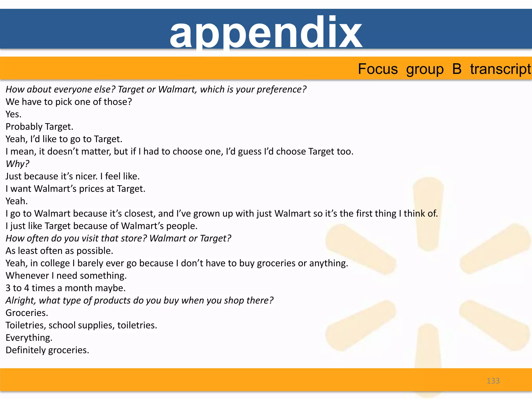 appendix
                                                                                        Focus group B transcript
How about everyone else? Target or Walmart, which is your preference?
We have to pick one of those?
Yes.
Probably Target.
Yeah, I’d like to go to Target.
I mean, it doesn’t matter, but if I had to choose one, I’d guess I’d choose Target too.
Why?
Just because it’s nicer. I feel like.
I want Walmart’s prices at Target.
Yeah.
I go to Walmart because it’s closest, and I’ve grown up with just Walmart so it’s the first thing I think of.
I just like Target because of Walmart’s people.
How often do you visit that store? Walmart or Target?
As least often as possible.
Yeah, in college I barely ever go because I don’t have to buy groceries or anything.
Whenever I need something.
3 to 4 times a month maybe.
Alright, what type of products do you buy when you shop there?
Groceries.
Toiletries, school supplies, toiletries.
Everything.
Definitely groceries.

                                                                                                                133
 