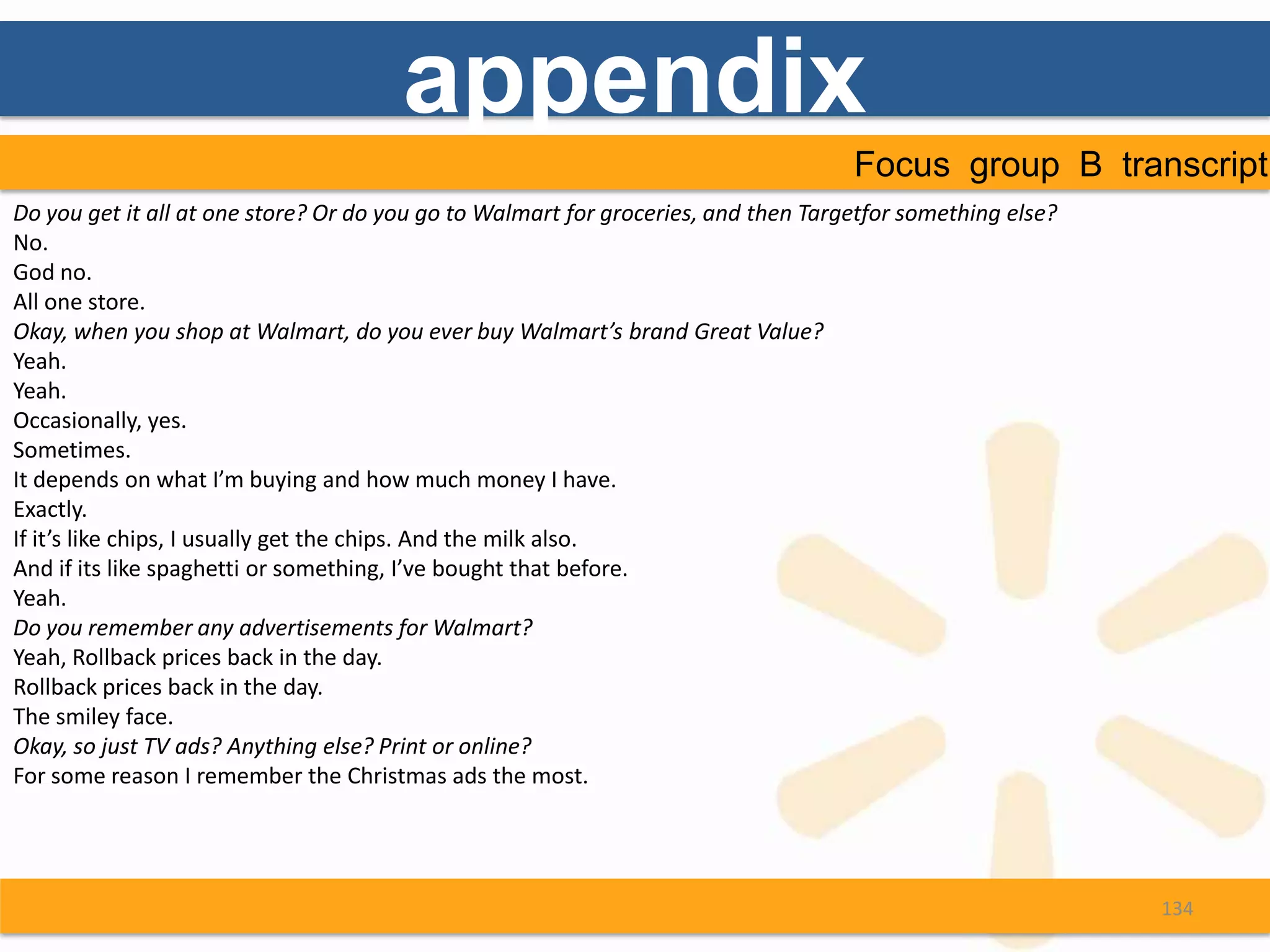 appendix
                                                                                    Focus group B transcript
Do you get it all at one store? Or do you go to Walmart for groceries, and then Targetfor something else?
No.
God no.
All one store.
Okay, when you shop at Walmart, do you ever buy Walmart’s brand Great Value?
Yeah.
Yeah.
Occasionally, yes.
Sometimes.
It depends on what I’m buying and how much money I have.
Exactly.
If it’s like chips, I usually get the chips. And the milk also.
And if its like spaghetti or something, I’ve bought that before.
Yeah.
Do you remember any advertisements for Walmart?
Yeah, Rollback prices back in the day.
Rollback prices back in the day.
The smiley face.
Okay, so just TV ads? Anything else? Print or online?
For some reason I remember the Christmas ads the most.




                                                                                                            134
 