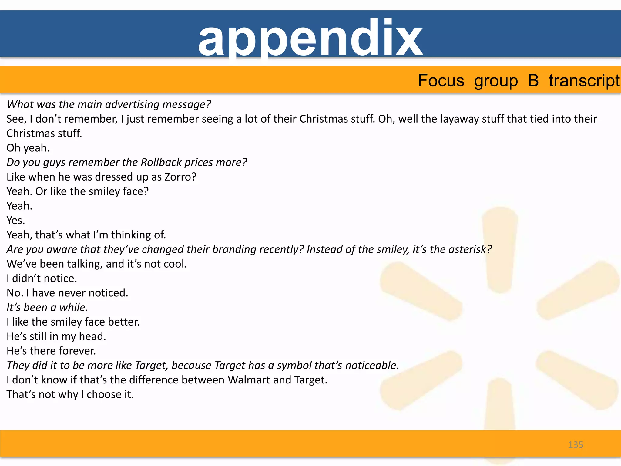 appendix
                                                                                      Focus group B transcript
What was the main advertising message?
See, I don’t remember, I just remember seeing a lot of their Christmas stuff. Oh, well the layaway stuff that tied into their
Christmas stuff.
Oh yeah.
Do you guys remember the Rollback prices more?
Like when he was dressed up as Zorro?
Yeah. Or like the smiley face?
Yeah.
Yes.
Yeah, that’s what I’m thinking of.
Are you aware that they’ve changed their branding recently? Instead of the smiley, it’s the asterisk?
We’ve been talking, and it’s not cool.
I didn’t notice.
No. I have never noticed.
It’s been a while.
I like the smiley face better.
He’s still in my head.
He’s there forever.
They did it to be more like Target, because Target has a symbol that’s noticeable.
I don’t know if that’s the difference between Walmart and Target.
That’s not why I choose it.



                                                                                                                      135
 