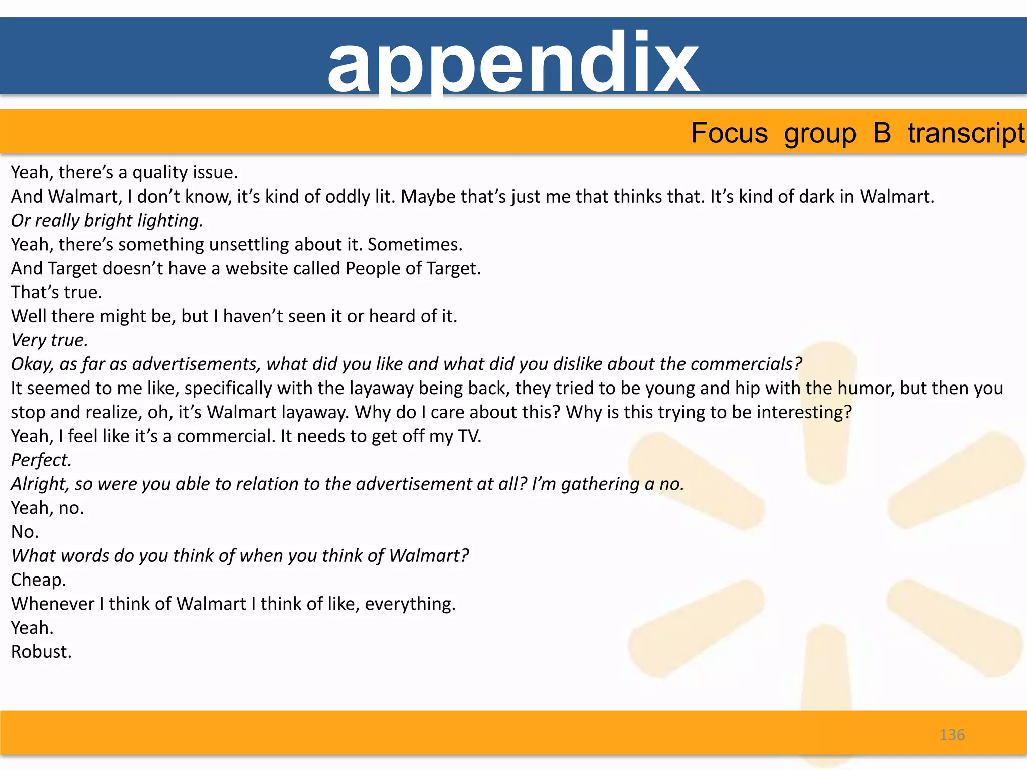 appendix
                                                                                    Focus group B transcript
Yeah, there’s a quality issue.
And Walmart, I don’t know, it’s kind of oddly lit. Maybe that’s just me that thinks that. It’s kind of dark in Walmart.
Or really bright lighting.
Yeah, there’s something unsettling about it. Sometimes.
And Target doesn’t have a website called People of Target.
That’s true.
Well there might be, but I haven’t seen it or heard of it.
Very true.
Okay, as far as advertisements, what did you like and what did you dislike about the commercials?
It seemed to me like, specifically with the layaway being back, they tried to be young and hip with the humor, but then you
stop and realize, oh, it’s Walmart layaway. Why do I care about this? Why is this trying to be interesting?
Yeah, I feel like it’s a commercial. It needs to get off my TV.
Perfect.
Alright, so were you able to relation to the advertisement at all? I’m gathering a no.
Yeah, no.
No.
What words do you think of when you think of Walmart?
Cheap.
Whenever I think of Walmart I think of like, everything.
Yeah.
Robust.



                                                                                                                  136
 