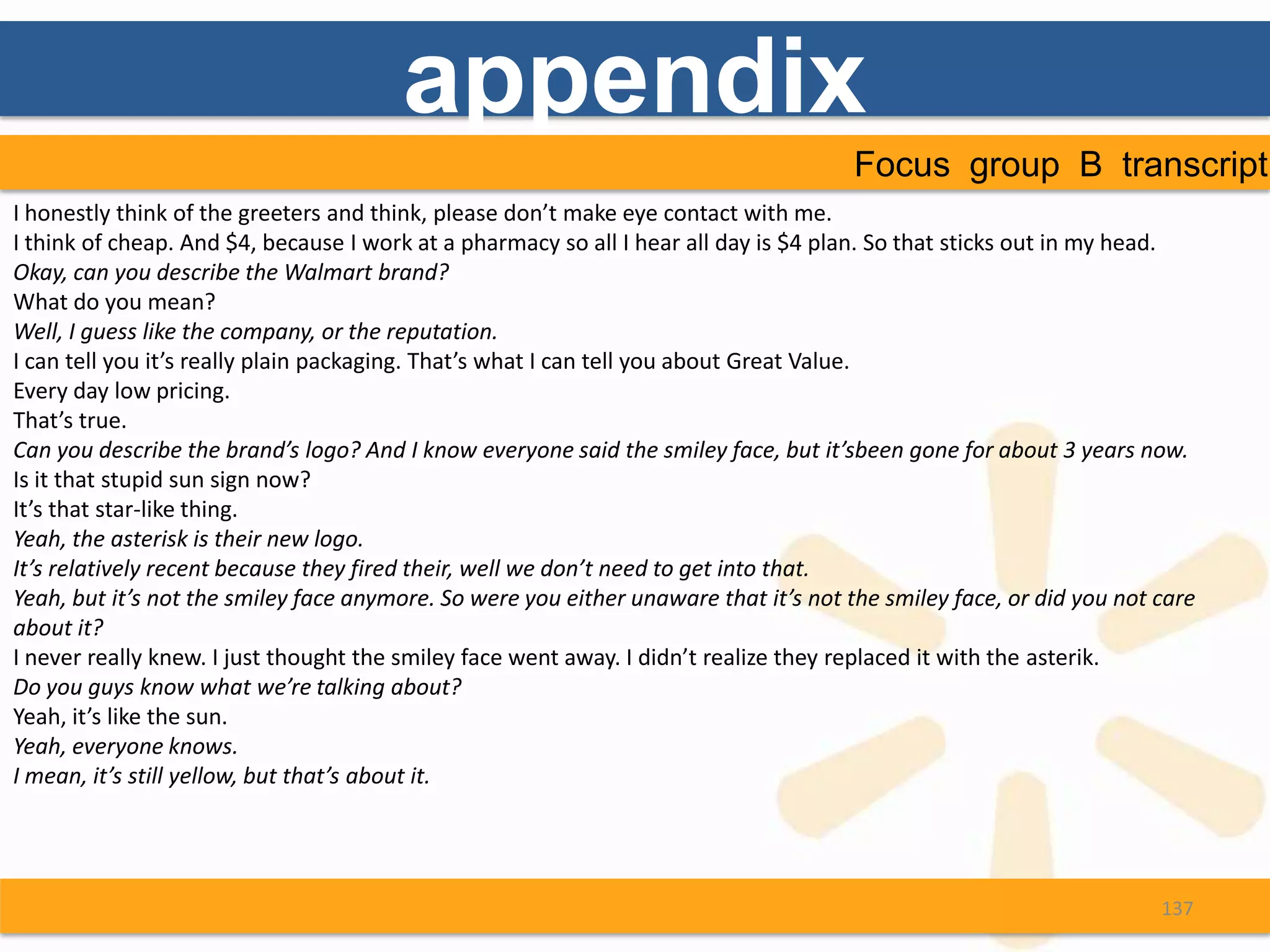 appendix
                                                                                      Focus group B transcript
I honestly think of the greeters and think, please don’t make eye contact with me.
I think of cheap. And $4, because I work at a pharmacy so all I hear all day is $4 plan. So that sticks out in my head.
Okay, can you describe the Walmart brand?
What do you mean?
Well, I guess like the company, or the reputation.
I can tell you it’s really plain packaging. That’s what I can tell you about Great Value.
Every day low pricing.
That’s true.
Can you describe the brand’s logo? And I know everyone said the smiley face, but it’sbeen gone for about 3 years now.
Is it that stupid sun sign now?
It’s that star-like thing.
Yeah, the asterisk is their new logo.
It’s relatively recent because they fired their, well we don’t need to get into that.
Yeah, but it’s not the smiley face anymore. So were you either unaware that it’s not the smiley face, or did you not care
about it?
I never really knew. I just thought the smiley face went away. I didn’t realize they replaced it with the asterik.
Do you guys know what we’re talking about?
Yeah, it’s like the sun.
Yeah, everyone knows.
I mean, it’s still yellow, but that’s about it.




                                                                                                                     137
 