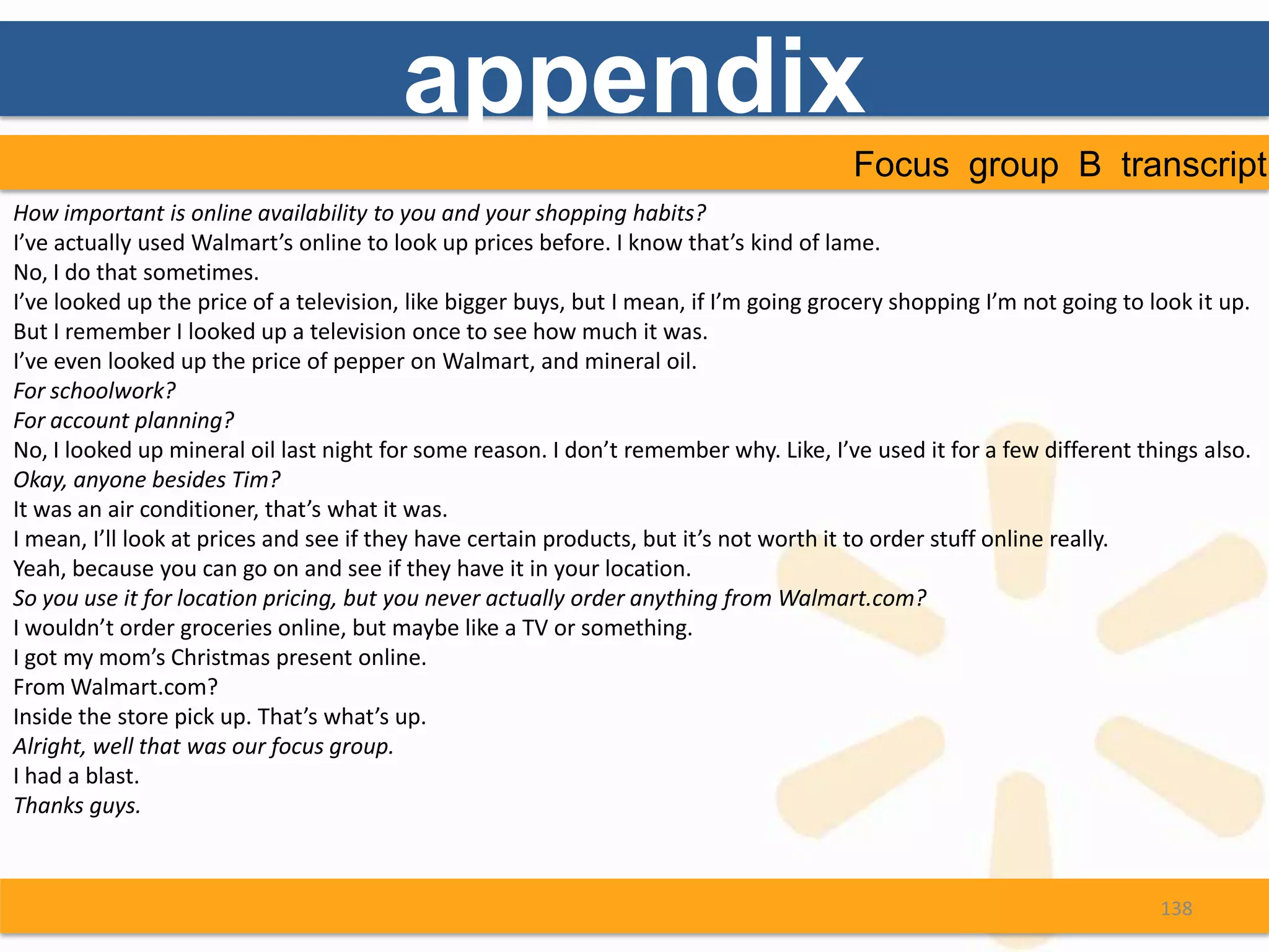 appendix
                                                                                        Focus group B transcript
How important is online availability to you and your shopping habits?
I’ve actually used Walmart’s online to look up prices before. I know that’s kind of lame.
No, I do that sometimes.
I’ve looked up the price of a television, like bigger buys, but I mean, if I’m going grocery shopping I’m not going to look it up.
But I remember I looked up a television once to see how much it was.
I’ve even looked up the price of pepper on Walmart, and mineral oil.
For schoolwork?
For account planning?
No, I looked up mineral oil last night for some reason. I don’t remember why. Like, I’ve used it for a few different things also.
Okay, anyone besides Tim?
It was an air conditioner, that’s what it was.
I mean, I’ll look at prices and see if they have certain products, but it’s not worth it to order stuff online really.
Yeah, because you can go on and see if they have it in your location.
So you use it for location pricing, but you never actually order anything from Walmart.com?
I wouldn’t order groceries online, but maybe like a TV or something.
I got my mom’s Christmas present online.
From Walmart.com?
Inside the store pick up. That’s what’s up.
Alright, well that was our focus group.
I had a blast.
Thanks guys.



                                                                                                                        138
 