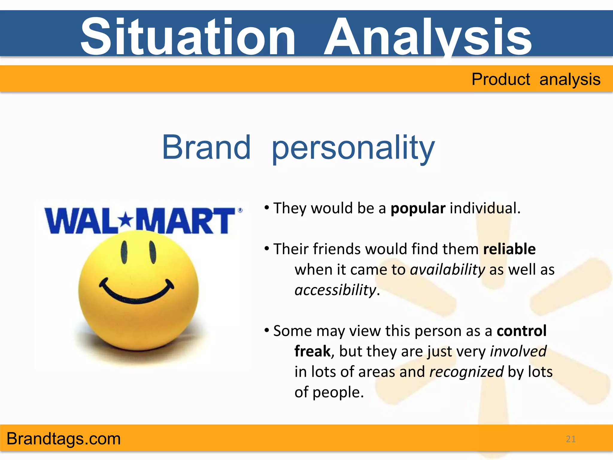 Situation Analysis
                                                    Product analysis



                Brand personality
                      • They would be a popular individual.

                      • Their friends would find them reliable
                          when it came to availability as well as
                          accessibility.

                      • Some may view this person as a control
                          freak, but they are just very involved
                          in lots of areas and recognized by lots
                          of people.

Brandtags.com                                                       21
 