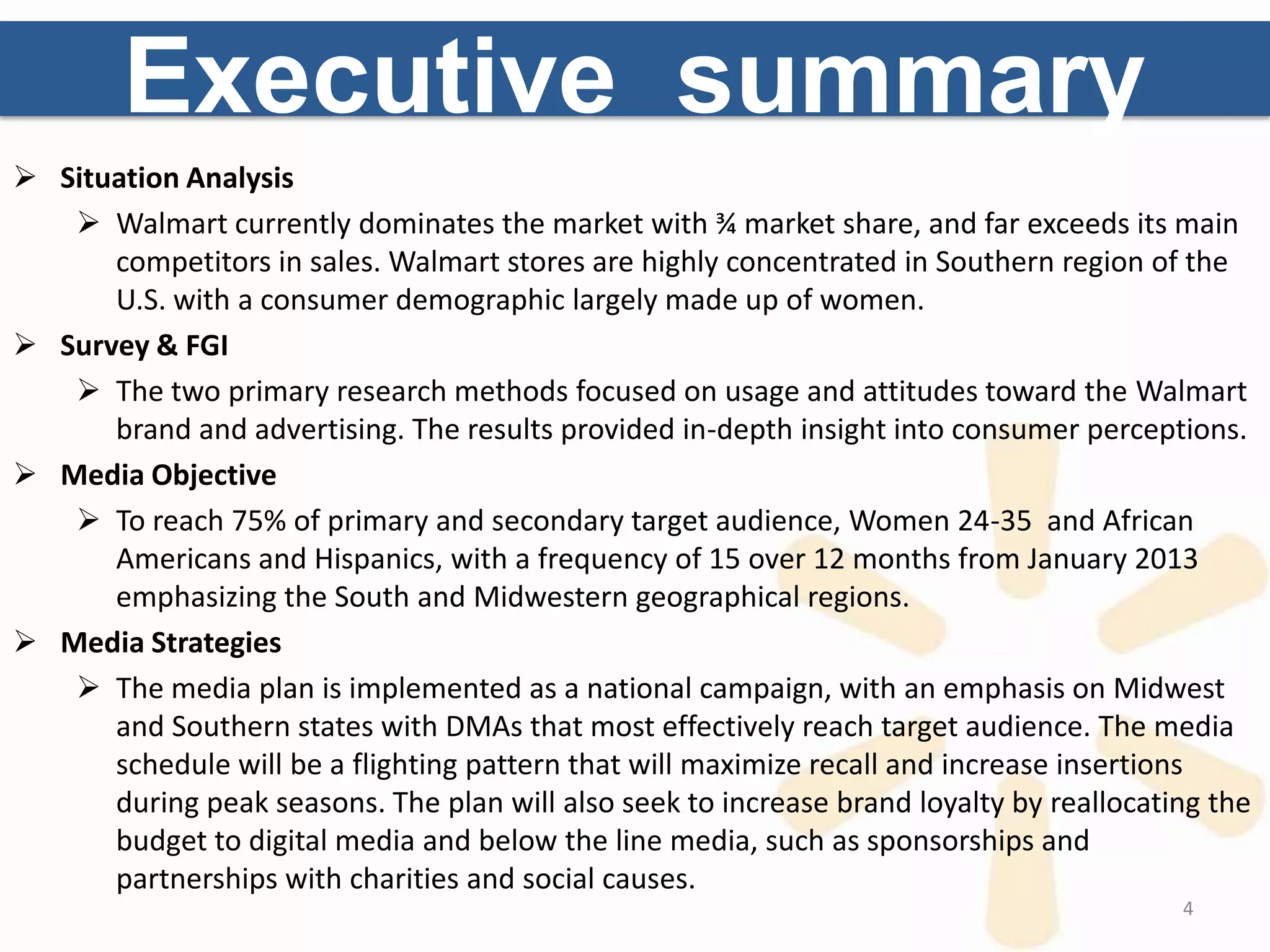 Executive summary
 Situation Analysis
    Walmart currently dominates the market with ¾ market share, and far exceeds its main
      competitors in sales. Walmart stores are highly concentrated in Southern region of the
      U.S. with a consumer demographic largely made up of women.
 Survey & FGI
    The two primary research methods focused on usage and attitudes toward the Walmart
      brand and advertising. The results provided in-depth insight into consumer perceptions.
 Media Objective
    To reach 75% of primary and secondary target audience, Women 24-35 and African
      Americans and Hispanics, with a frequency of 15 over 12 months from January 2013
      emphasizing the South and Midwestern geographical regions.
 Media Strategies
    The media plan is implemented as a national campaign, with an emphasis on Midwest
      and Southern states with DMAs that most effectively reach target audience. The media
      schedule will be a flighting pattern that will maximize recall and increase insertions
      during peak seasons. The plan will also seek to increase brand loyalty by reallocating the
      budget to digital media and below the line media, such as sponsorships and
      partnerships with charities and social causes.
                                                                                          4
 