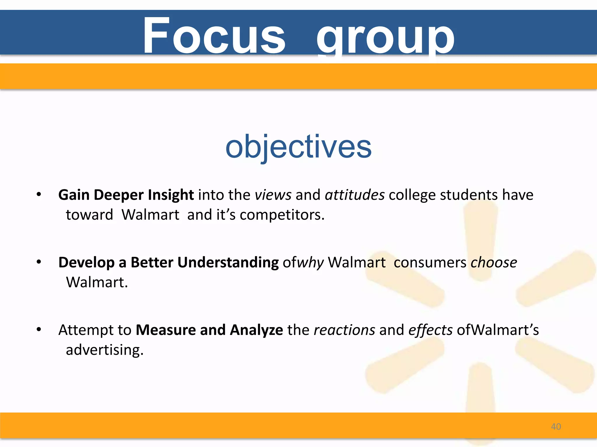 Focus group

                           objectives
• Gain Deeper Insight into the views and attitudes college students have
   toward Walmart and it’s competitors.

• Develop a Better Understanding ofwhy Walmart consumers choose
   Walmart.

• Attempt to Measure and Analyze the reactions and effects ofWalmart’s
   advertising.



                                                                           40
 