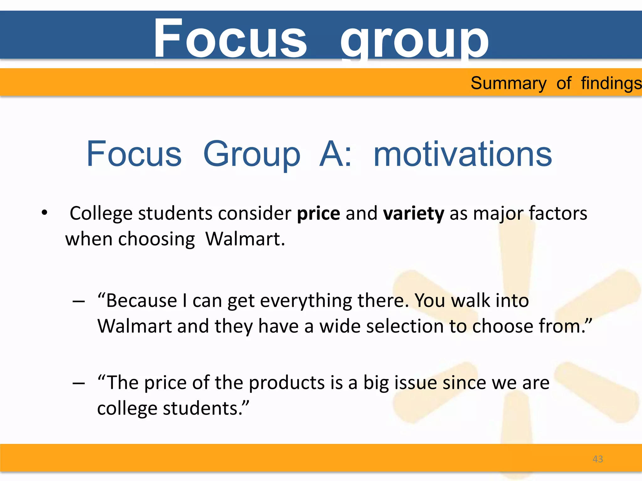 Focus group
                                                 Summary of findings



     Focus Group A: motivations
• College students consider price and variety as major factors
  when choosing Walmart.

   – “Because I can get everything there. You walk into
     Walmart and they have a wide selection to choose from.”

   – “The price of the products is a big issue since we are
     college students.”

                                                                 43
 