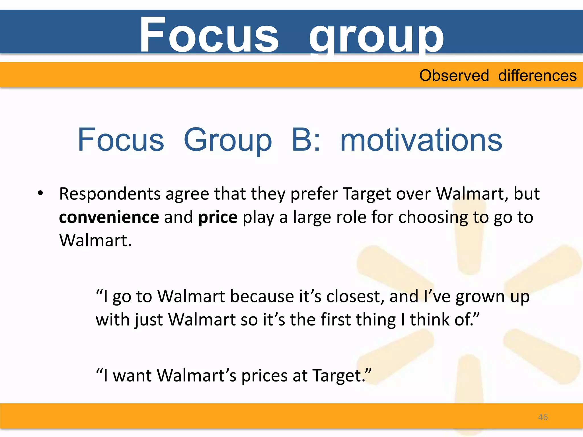 Focus group
                                                Observed differences



    Focus Group B: motivations
• Respondents agree that they prefer Target over Walmart, but
  convenience and price play a large role for choosing to go to
  Walmart.

       “I go to Walmart because it’s closest, and I’ve grown up
       with just Walmart so it’s the first thing I think of.”

       “I want Walmart’s prices at Target.”
                                                                  46
 