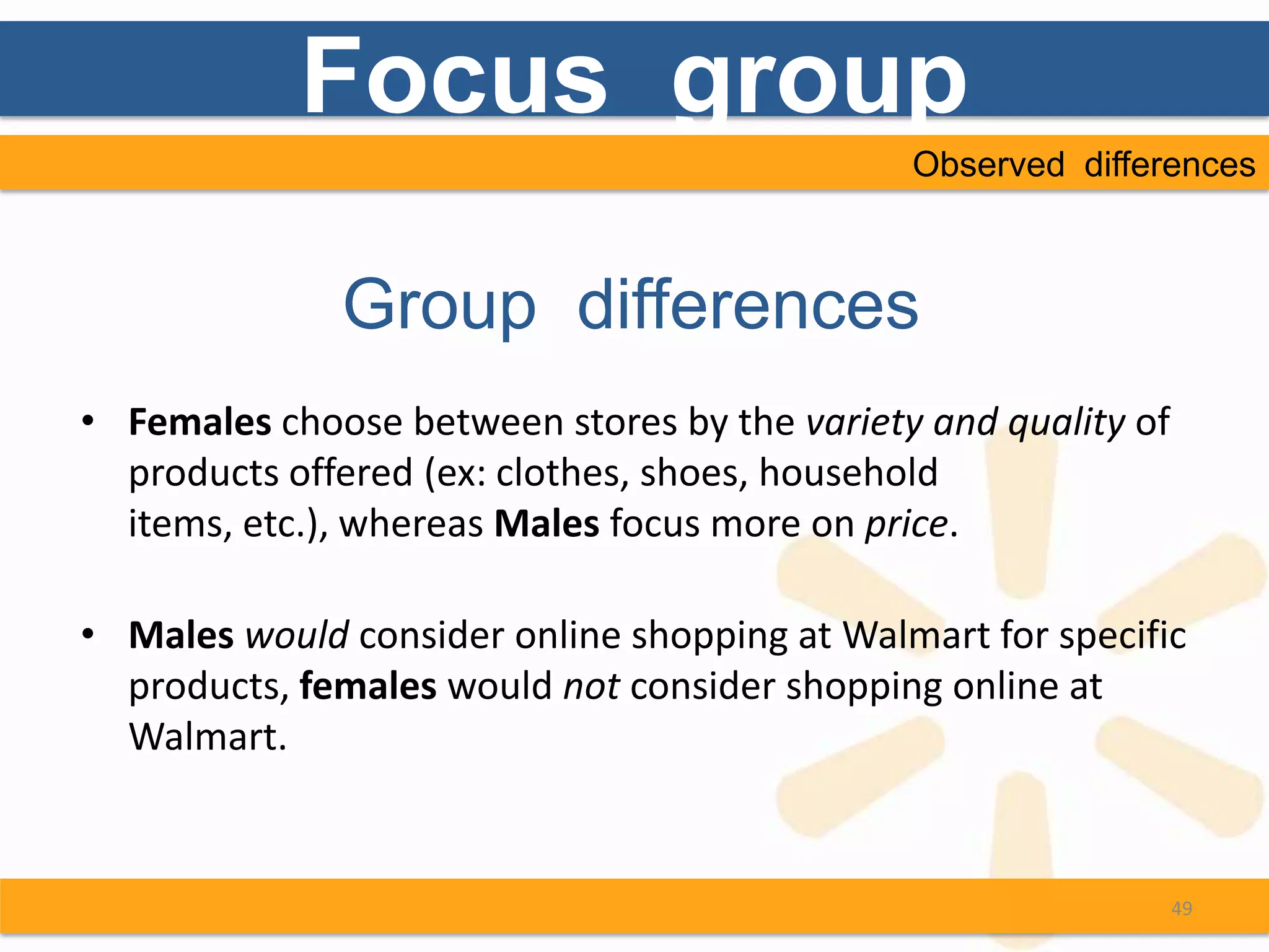 Focus group
                                              Observed differences



              Group differences
• Females choose between stores by the variety and quality of
  products offered (ex: clothes, shoes, household
  items, etc.), whereas Males focus more on price.

• Males would consider online shopping at Walmart for specific
  products, females would not consider shopping online at
  Walmart.


                                                                49
 