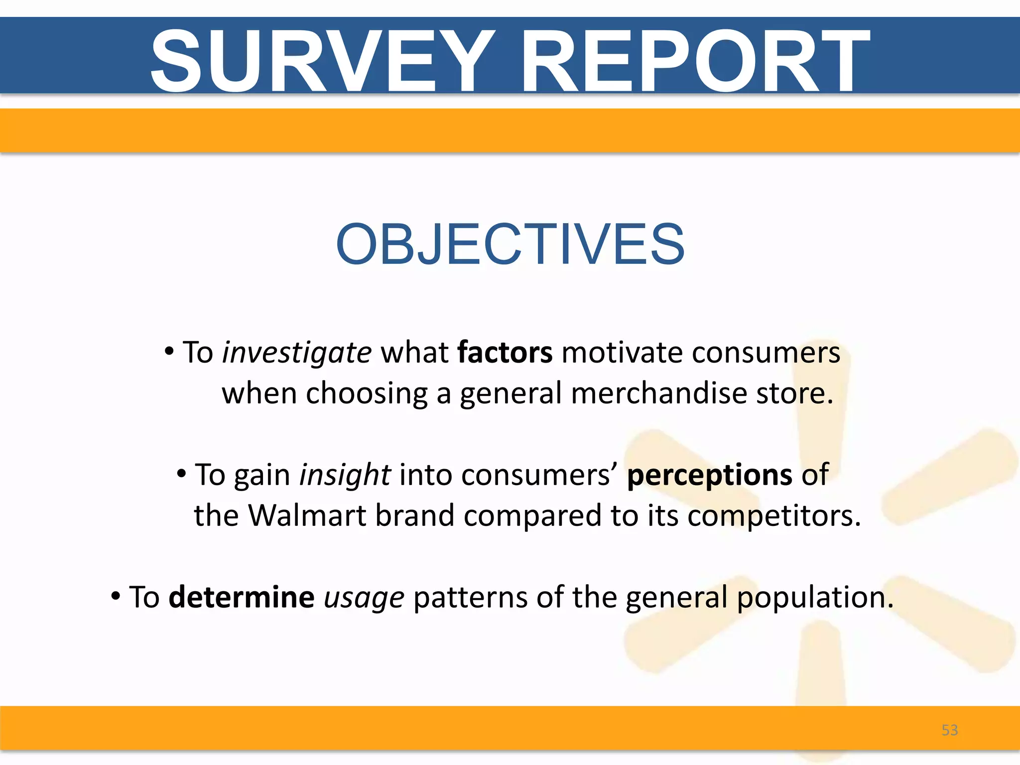 SURVEY REPORT

                OBJECTIVES
   • To investigate what factors motivate consumers
        when choosing a general merchandise store.

    • To gain insight into consumers’ perceptions of
      the Walmart brand compared to its competitors.

• To determine usage patterns of the general population.


                                                           53
 