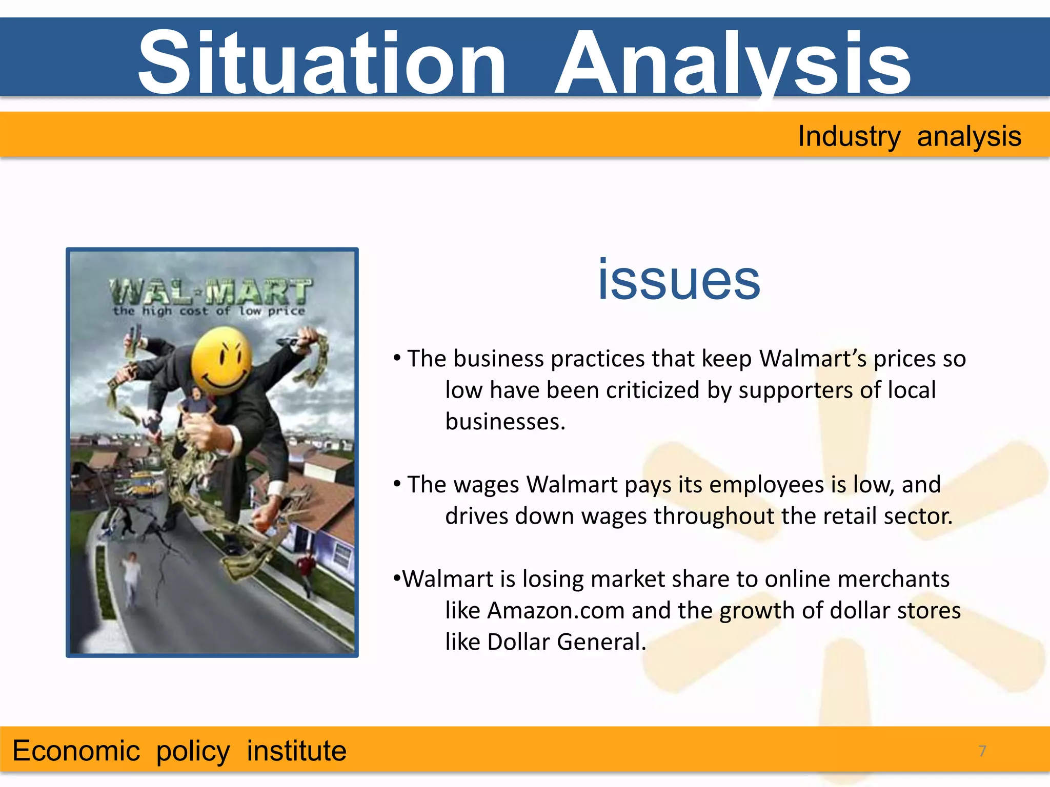 Situation Analysis
                                                                  Industry analysis




                                               issues
                            • The business practices that keep Walmart’s prices so
                                 low have been criticized by supporters of local
                                 businesses.

                            • The wages Walmart pays its employees is low, and
                                 drives down wages throughout the retail sector.

                            •Walmart is losing market share to online merchants
                                like Amazon.com and the growth of dollar stores
                                like Dollar General.



Economic policy institute                                                            7
 