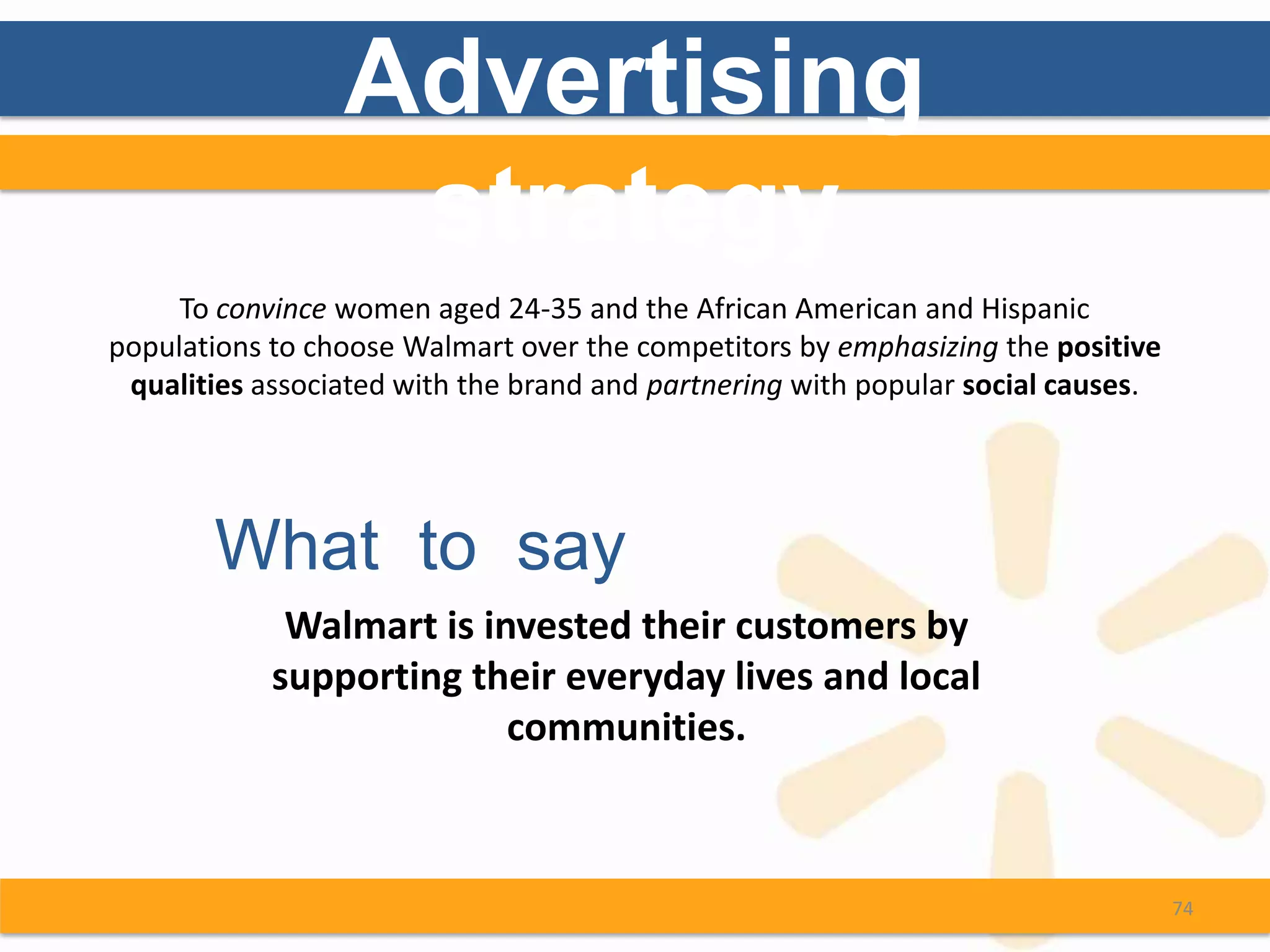 Advertising
                  strategy
     To convince women aged 24-35 and the African American and Hispanic
populations to choose Walmart over the competitors by emphasizing the positive
 qualities associated with the brand and partnering with popular social causes.




       What to say
             Walmart is invested their customers by
            supporting their everyday lives and local
                          communities.



                                                                                  74
 
