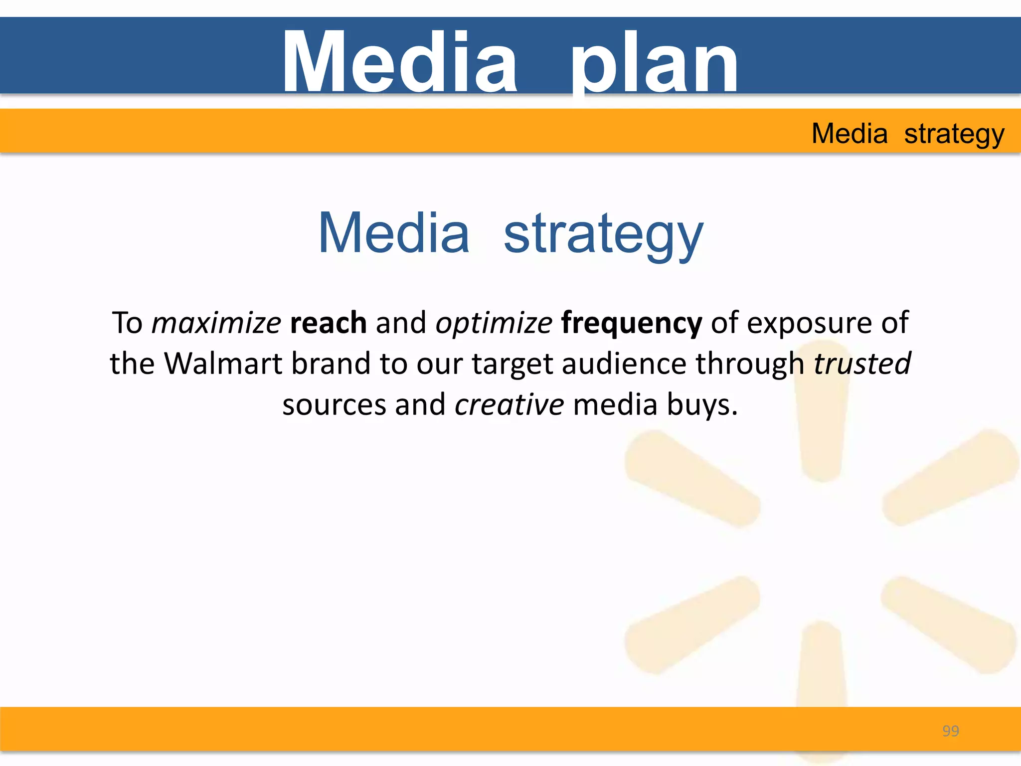 Media plan
                                                 Media strategy


              Media strategy
To maximize reach and optimize frequency of exposure of
the Walmart brand to our target audience through trusted
           sources and creative media buys.




                                                           99
 