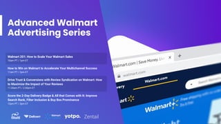 Advanced Walmart
Advertising Series
Walmart 201: How to Scale Your Walmart Sales
10am PT / 1pm ET
How to Win on Walmart to Accelerate Your Multichannel Success
11am PT / 2pm ET
Drive Trust & Conversions with Review Syndication on Walmart: How
to Maximize the Impact of Your Reviews
11:30am PT / 2:30pm ET
Score the 2-Day Delivery Badge & All that Comes with It: Improve
Search Rank, Filter Inclusion & Buy Box Prominence
12pm PT / 3pm ET
 
