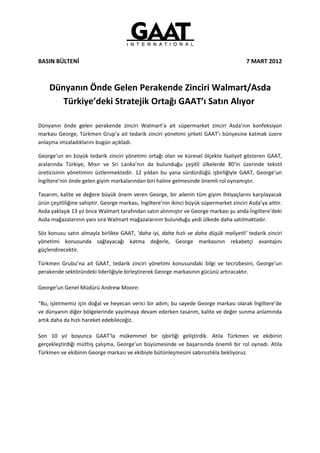 BASIN BÜLTENİ                                                                              7 MART 2012



    Dünyanın Önde Gelen Perakende Zinciri Walmart/Asda
       Türkiye’deki Stratejik Ortağı GAAT’ı Satın Alıyor

Dünyanın önde gelen perakende zinciri Walmart’a ait süpermarket zinciri Asda’nın konfeksiyon
markası George, Türkmen Grup’a ait tedarik zinciri yönetimi şirketi GAAT’ı bünyesine katmak üzere
anlaşma imzaladıklarını bugün açıkladı.

George’un en büyük tedarik zinciri yönetimi ortağı olan ve küresel ölçekte faaliyet gösteren GAAT,
aralarında Türkiye, Mısır ve Sri Lanka’nın da bulunduğu çeşitli ülkelerde 80’in üzerinde tekstil
üreticisinin yönetimini üstlenmektedir. 12 yıldan bu yana sürdürdüğü işbirliğiyle GAAT, George’un
İngiltere’nin önde gelen giyim markalarından biri haline gelmesinde önemli rol oynamıştır.

Tasarım, kalite ve değere büyük önem veren George, bir ailenin tüm giyim ihtiyaçlarını karşılayacak
ürün çeşitliliğine sahiptir. George markası, İngiltere’nin ikinci büyük süpermarket zinciri Asda’ya aittir.
Asda yaklaşık 13 yıl önce Walmart tarafından satın alınmıştır ve George markası şu anda İngiltere’deki
Asda mağazalarının yanı sıra Walmart mağazalarının bulunduğu yedi ülkede daha satılmaktadır.

Söz konusu satın almayla birlikte GAAT, ‘daha iyi, daha hızlı ve daha düşük maliyetli’ tedarik zinciri
yönetimi konusunda sağlayacağı katma değerle, George markasının rekabetçi avantajını
güçlendirecektir.

Türkmen Grubu’na ait GAAT, tedarik zinciri yönetimi konusundaki bilgi ve tecrübesini, George’un
perakende sektöründeki liderliğiyle birleştirerek George markasının gücünü artıracaktır.

George’un Genel Müdürü Andrew Moore:

“Bu, işletmemiz için doğal ve heyecan verici bir adım; bu sayede George markası olarak İngiltere’de
ve dünyanın diğer bölgelerinde yayılmaya devam ederken tasarım, kalite ve değer sunma anlamında
artık daha da hızlı hareket edebileceğiz.

Son 10 yıl boyunca GAAT’la mükemmel bir işbirliği geliştirdik. Atila Türkmen ve ekibinin
gerçekleştirdiği müthiş çalışma, George’un büyümesinde ve başarısında önemli bir rol oynadı. Atila
Türkmen ve ekibinin George markası ve ekibiyle bütünleşmesini sabırsızlıkla bekliyoruz.
 