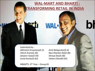 WAL-MART AND BHARTI : TRANSFORMING RETAIL IN INDIA   Submitted by : Abhishek Srivastava(S-2) Amit Belapurkar(S-4) Hitesh Arora(S-26) Ravi Shankar Rai(S-46) Sanjeev Vyas(S-54) Shreya Das(S-58) Sunal Kumar(S-62) Uttam Chand(S-65)   MBA(PT) -3 RD  Year – Group #1 