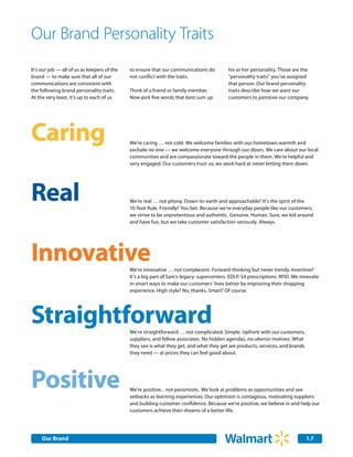 Our Brand Personality Traits
It's our job — all of us as keepers of the   to ensure that our communications do         his or her personality. Those are the
brand — to make sure that all of our         not conflict with the traits.                “personality traits” you’ve assigned
communications are consistent with                                                        that person. Our brand personality
the following brand personality traits.      Think of a friend or family member.          traits describe how we want our
At the very least, it's up to each of us     Now pick five words that best sum up         customers to perceive our company.




Caring                                       We’re caring … not cold. We welcome families with our hometown warmth and
                                             exclude no one — we welcome everyone through our doors. We care about our local
                                             communities and are compassionate toward the people in them. We’re helpful and
                                             very engaged. Our customers trust us; we work hard at never letting them down.




Real                                         We’re real … not phony. Down-to-earth and approachable? It’s the spirit of the
                                             10-foot Rule. Friendly? You bet. Because we’re everyday people like our customers;
                                             we strive to be unpretentious and authentic. Genuine. Human. Sure, we kid around
                                             and have fun, but we take customer satisfaction seriously. Always.




Innovative                                   We’re innovative … not complacent. Forward-thinking but never trendy. Inventive?
                                             It’s a big part of Sam’s legacy: supercenters. EDLP. $4 prescriptions. RFID. We innovate
                                             in smart ways to make our customers’ lives better by improving their shopping
                                             experience. High style? No, thanks. Smart? Of course.




Straightforward                              We’re straightforward … not complicated. Simple. Upfront with our customers,
                                             suppliers, and fellow associates. No hidden agendas, no ulterior motives. What
                                             they see is what they get, and what they get are products, services, and brands
                                             they need — at prices they can feel good about.




Positive                                     We're positive... not pessimistic. We look at problems as opportunities and see
                                             setbacks as learning experiences. Our optimism is contagious, motivating suppliers
                                             and building customer confidence. Because we're positive, we believe in and help our
                                             customers achieve their dreams of a better life.




     Our Brand                                                                                                                 1.7
 