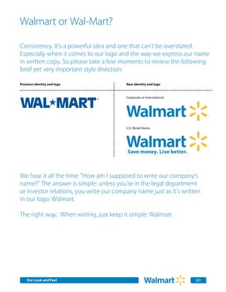 Walmart or Wal-Mart?

Consistency. It’s a powerful idea and one that can’t be overstated.
Especially when it comes to our logo and the way we express our name
in written copy. So please take a few moments to review the following
brief yet very important style direction:

Previous identity and logo               New identity and logo


                                         Corporate or International




                                         U.S. Retail Stores




We hear it all the time: “How am I supposed to write our company’s
name?” The answer is simple: unless you're in the legal department
or investor relations, you write our company name just as it’s written
in our logo: Walmart.

The right way: When writing, just keep it simple: Walmart




    Our Look Identity Communications
    Our Core and Feel
    Internal Corporate                                                2.1
                                                                      2.0
 