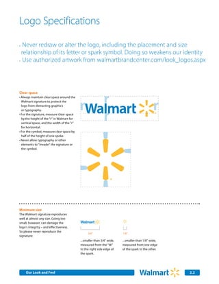Logo Specifications

•	 Never redraw or alter the logo, including the placement and size
  relationship of its letter or spark symbol. Doing so weakens our identity
•	 Use authorized artwork from walmartbrandcenter.com/look_logos.aspx




Clear space
•	Always maintain clear space around the
  Walmart signature to protect the
  logo from distracting graphics
  or typography.
•	For the signature, measure clear space
  by the height of the “r” in Walmart for
  vertical space, and the width of the ”r”
  for horizontal.
•	For the symbol, measure clear space by
  half of the height of one spoke.
•	Never allow typography or other 	
  elements to “invade” the signature or
  the symbol.




Minimum size
The Walmart signature reproduces
well at almost any size. Going too
small, however, can damage the
logo’s integrity – and effectiveness.
So please never reproduce the
                                                  3/4"                    1/8"
signature:
                                             ...smaller than 3/4" wide,   ...smaller than 1/8" wide,
                                             measured from the “W”        measured from one edge
                                             to the right side edge of    of the spark to the other.
                                             the spark.




     Our Look and Feel                                                                                 2.2
 