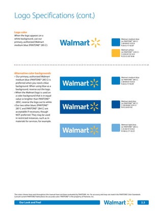 Logo Specifications (cont.)
Logo color
When the logo appears on a
white background, use our                                                                                                     Walmart medium blue
primary, authorized Walmart                                                                                                   (or PANTONE® 285 C)
                                                                                                                              C:89 M:43 Y:0 K:0
medium blue (PANTONE® 285 C).                                                                                                 R:26 G:117 B:207

                                                                                                                              Walmart yellow
                                                                                                                              (or PANTONE® 1235 C)
                                                                                                                              C:0 M:29 Y:91 K:0
                                                                                                                              R:253 G:187 B:48




Alternative color backgrounds
•	 Our primary, authorized Walmart                                                                                            Walmart medium blue
  medium blue (PANTONE® 285 C) is                                                                                             (or PANTONE® 285 C)
                                                                                                                              C:89 M:43 Y:0 K:0
  preferred when you need a blue                                                                                              R:26 G:117 B:207
  background. When using blue as a
  background, reverse out the logo.
•	When the Walmart logo is used on
  a color background that is in equal
  value or brighter than PANTONE®
                                                                                                                              Walmart dark blue
  285C, reverse the logo out to white                                                                                         (or PANTONE® 287 C)
•	Our two other blues (PANTONE®                                                                                               C:100 M:68 Y:0 K:12
                                                                                                                              R:0 G:56 B:150
  287 C and PANTONE® 284 C) are
  acceptable if necessary, though
  NOT preferred. They may be used
  in restricted instances, such as in
  materials for services, for example.
                                                                                                                              Walmart light blue
                                                                                                                              (or PANTONE® 284 C)
                                                                                                                              C:55 M:19 Y:0 K:0
                                                                                                                              R:108 G:171 B:231




The colors shown here and throughout this manual have not been evaluated by PANTONE, Inc. for accuracy and may not match the PANTONE Color Standards.
Consult current PANTONE Publications for accurate color. PANTONE® is the property of Pantone, Inc.


     Our Look and Feel                                                                                                                                  2.3
 