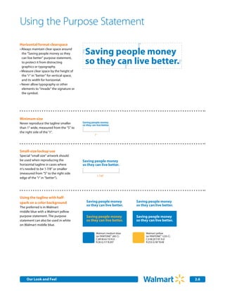 Using the Purpose Statement
Horizontal format clearspace
                                                          r
•	Always maintain clear space around
  the "Saving people money so they          rSaving people money
                                             so they can live better.r
  can live better" purpose statement,

                                                       r
  to protect it from distracting
  graphics or typography.
•	Measure clear space by the height of
  the “r” in "better" for vertical space,
  and its width for horizontal.
•	Never allow typography or other 	
  elements to “invade” the signature or
  the symbol.




Minimum size
Never reproduce the tagline smaller         Saving people money
                                            so they can live better.
than 1" wide, measured from the "S" to
the right side of the "r".
                                                      1"




Small-size lockup use
Special "small size" artwork should
be used when reproducing the                Saving people money
horizontal tagline in cases where           so they can live better.
it’s needed to be 1-7/8" or smaller
(measured from “S” to the right side
                                                        1-7/8"
edge of the "r" in "better").




Using the tagline with half-
spark on a color background                    Saving people money            Saving people money
                                               so they can live better.       so they can live better.
The preferred is in Walmart
middle blue with a Walmart yellow
purpose statement. The purpose                 Saving people money            Saving people money
statement can also be used in white            so they can live better.       so they can live better.
on Walmart middle blue.

                                                        Walmart medium blue         Walmart yellow
                                                        (or PANTONE® 285 C)         (or PANTONE® 1235 C)
                                                        C:89 M:43 Y:0 K:0           C:0 M:29 Y:91 K:0
                                                        R:26 G:117 B:207            R:253 G:187 B:48




     Our Look and Feel Communications
     Internal Corporate                                                                                    2.6
                                                                                                           2.0
 