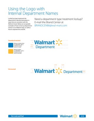 Using the Logo with
Internal Department Names
Locked-up type treatments let
departments identify themselves in
                                            Need a department type treatment lockup?
ways that are consistent with the
Walmart brand. Below are acceptable
                                            E-mail the Brand Center at
examples of how to lock up department       BRANDCEN86@wal-mart.com
names to our Walmart logo, as well as
how to separate the artwork.




Standard stacked
                                        x
        Walmart medium blue
        (or PANTONE® 285 C)       1/3 x

                                            Department                      Smart Network
        C:89 M:43 Y:0 K:0
        R:26 G:117 B:207          2/3 x

        Walmart yellow
        (or PANTONE® 1235 C)


                                                      Title
        C:0 M:29 Y:91 K:0
        R:253 G:187 B:48




                                                            1/3 X
                                                                        Service
                                                                    1/2 X


Horizontal
                                        x
                                                                       Department      2/3 x




    Our Look and Feel Communications
    Internal Corporate                                                            2.12
                                                                                  2.0
 