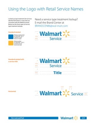 Using the Logo with Retail Service Names
Locked-up type treatments let services
identify themselves in ways that are
                                         Need a service type treatment lockup?
consistent with the Walmart brand.
Below are the three types of service
                                         E-mail the Brand Center at
type treatment lockups.                  BRANDCEN86@wal-mart.com

Standard stacked
                                            x
         Walmart medium blue
         (or PANTONE® 285 C)             1/3 x

                                                     Service                   Smart Netw
         C:89 M:43 Y:0 K:0
         R:26 G:117 B:207                2/3 x

         Walmart yellow
         (or PANTONE® 1235 C)


                                                        Title
         C:0 M:29 Y:91 K:0
         R:253 G:187 B:48




Standard stacked with
                                            x
a service title
                                         1/3 x
                                         2/3 x
                                                     Service                   Smart Netw
                                            x

                                         2/3 x
                                                        Title


                                                               1/3 X   1/2 X


Horizontal
                                            x
                                                                          Service   2/3 x




                                                                          Department


    Our Look and Feel                                                            2.17
 